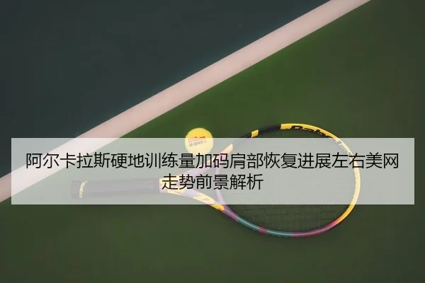 阿尔卡拉斯硬地训练量加码肩部恢复进展左右美网走势前景解析
